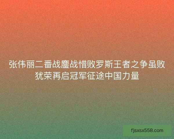 张伟丽二番战鏖战惜败罗斯王者之争虽败犹荣再启冠军征途中国力量