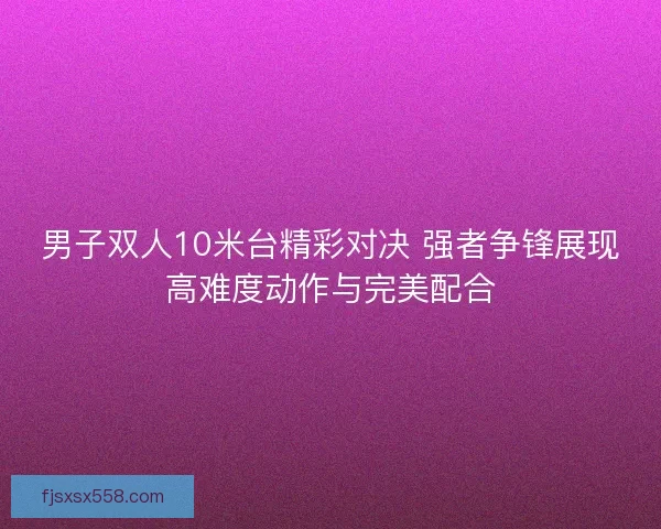 男子双人10米台精彩对决 强者争锋展现高难度动作与完美配合