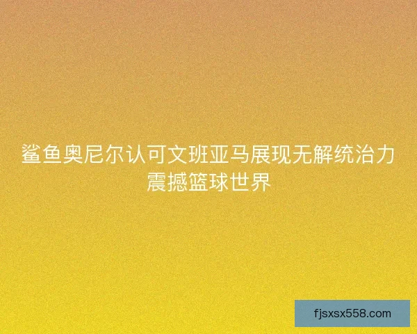 鲨鱼奥尼尔认可文班亚马展现无解统治力震撼篮球世界